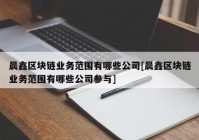 晨鑫区块链业务范围有哪些公司[晨鑫区块链业务范围有哪些公司参与]